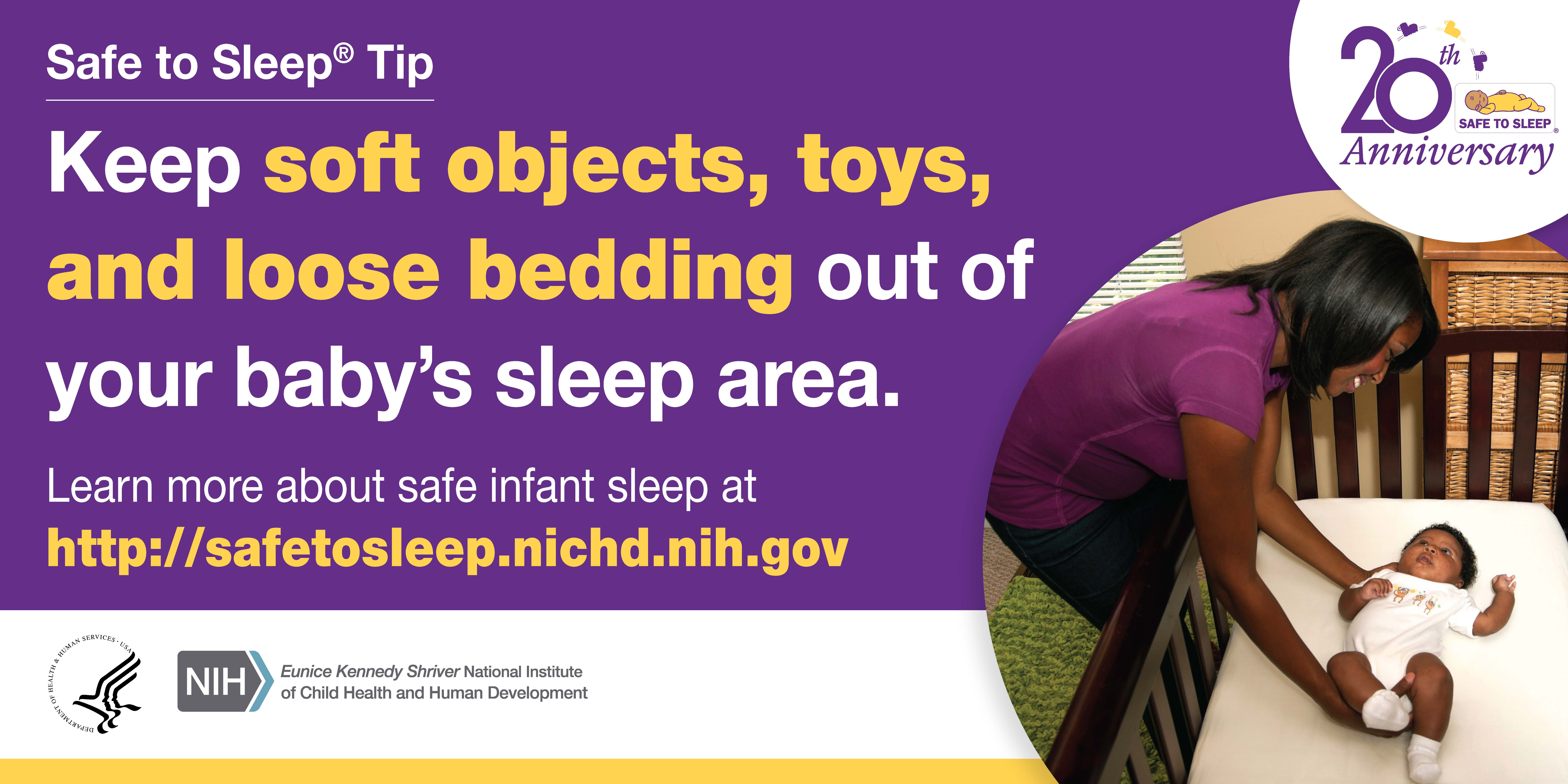 Keep soft objects, toys, and loose bedding out of your baby's sleep area.